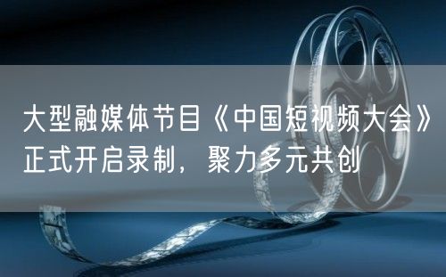 大型融媒体节目《中国短视频大会》正式开启录制，聚力多元共创